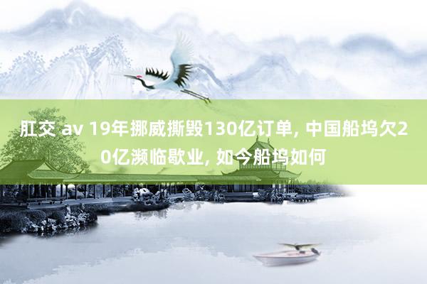 肛交 av 19年挪威撕毁130亿订单， 中国船坞欠20亿濒临歇业， 如今船坞如何