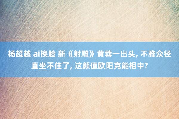 杨超越 ai换脸 新《射雕》黄蓉一出头， 不雅众径直坐不住了， 这颜值欧阳克能相中?