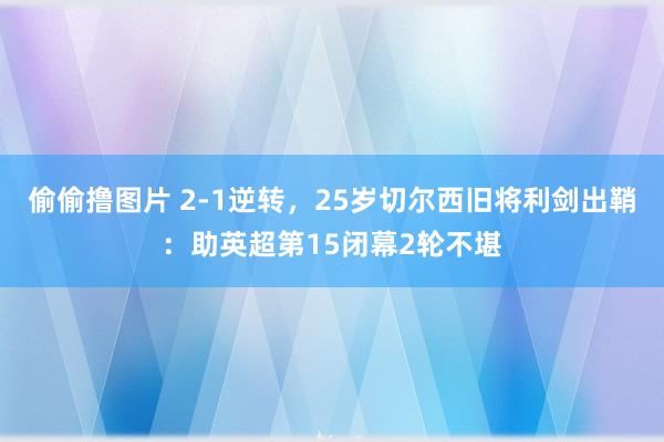 偷偷撸图片 2-1逆转，25岁切尔西旧将利剑出鞘：助英超第15闭幕2轮不堪