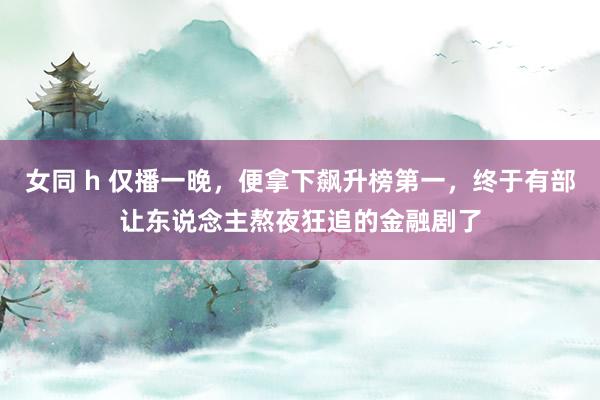 女同 h 仅播一晚，便拿下飙升榜第一，终于有部让东说念主熬夜狂追的金融剧了