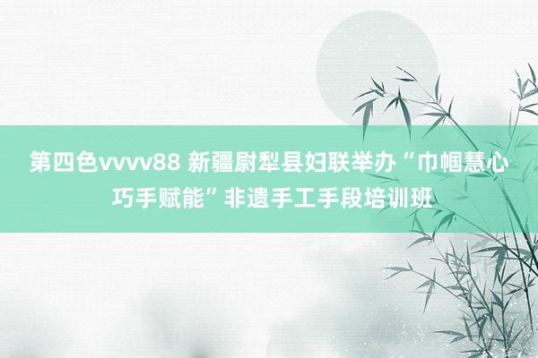 第四色vvvv88 新疆尉犁县妇联举办“巾帼慧心 巧手赋能”非遗手工手段培训班