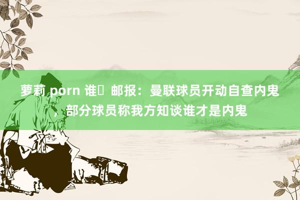 萝莉 porn 谁❓邮报：曼联球员开动自查内鬼，部分球员称我方知谈谁才是内鬼