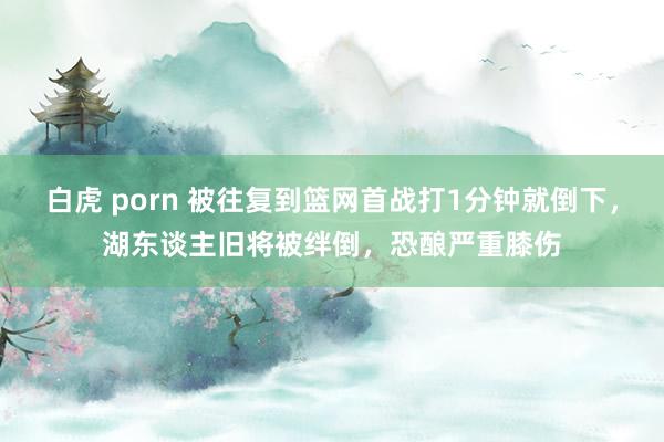 白虎 porn 被往复到篮网首战打1分钟就倒下，湖东谈主旧将被绊倒，恐酿严重膝伤