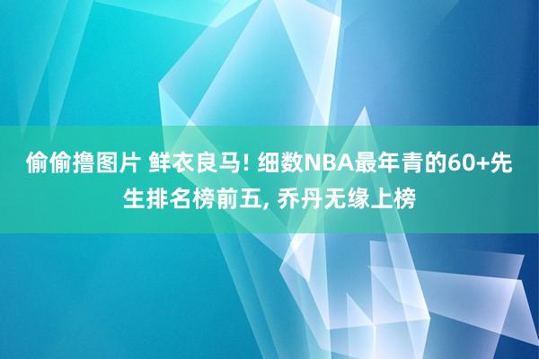 偷偷撸图片 鲜衣良马! 细数NBA最年青的60+先生排名榜前五， 乔丹无缘上榜