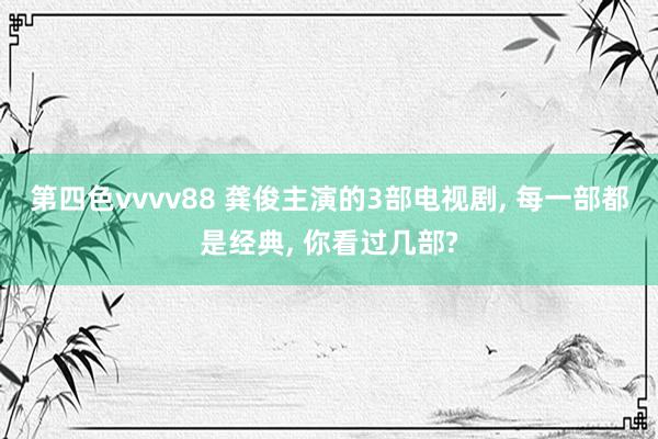 第四色vvvv88 龚俊主演的3部电视剧， 每一部都是经典， 你看过几部?