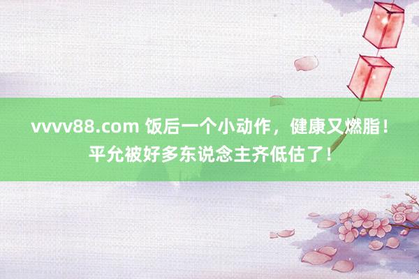 vvvv88.com 饭后一个小动作，健康又燃脂！平允被好多东说念主齐低估了！