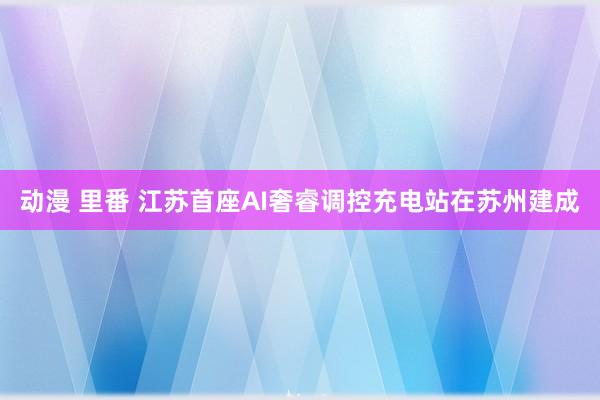 动漫 里番 江苏首座AI奢睿调控充电站在苏州建成