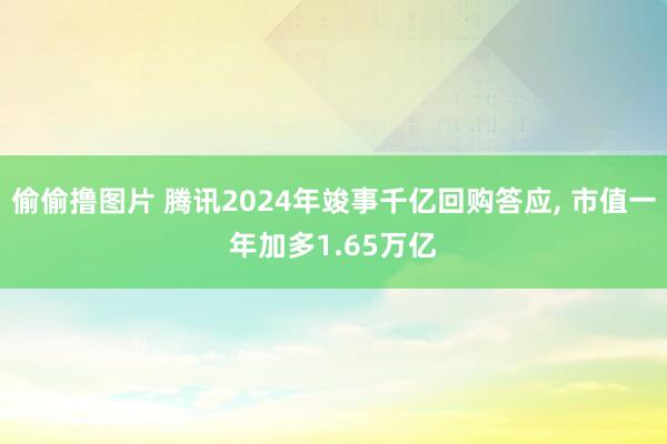 偷偷撸图片 腾讯2024年竣事千亿回购答应， 市值一年加多1.65万亿