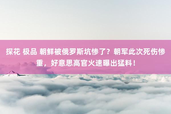 探花 极品 朝鲜被俄罗斯坑惨了？朝军此次死伤惨重，好意思高官火速曝出猛料！