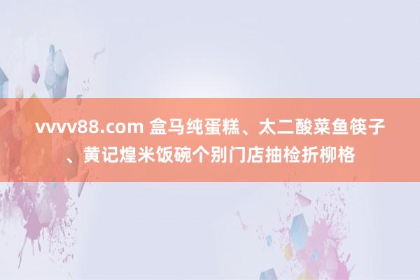 vvvv88.com 盒马纯蛋糕、太二酸菜鱼筷子、黄记煌米饭碗个别门店抽检折柳格