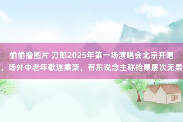 偷偷撸图片 刀郎2025年第一场演唱会北京开唱，场外中老年歌迷集聚，有东说念主称抢票屡次无果