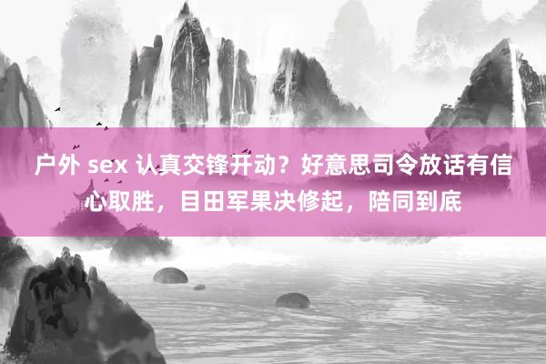 户外 sex 认真交锋开动？好意思司令放话有信心取胜，目田军果决修起，陪同到底