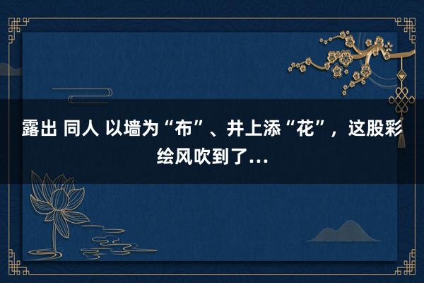 露出 同人 以墙为“布”、井上添“花”，这股彩绘风吹到了…