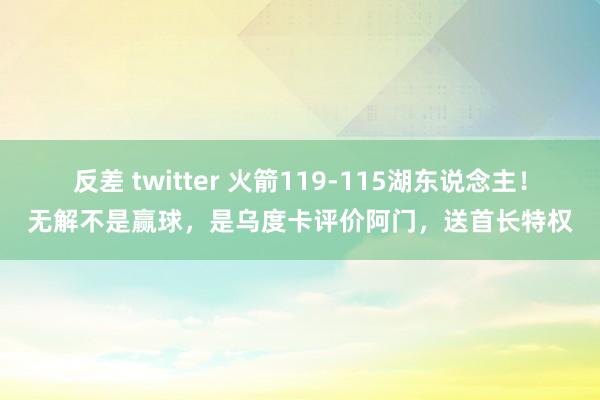 反差 twitter 火箭119-115湖东说念主！无解不是赢球，是乌度卡评价阿门，送首长特权