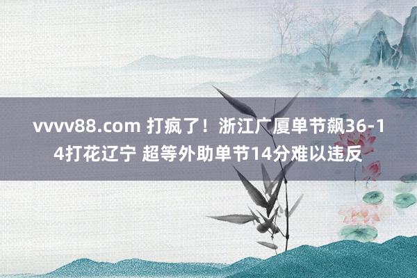 vvvv88.com 打疯了！浙江广厦单节飙36-14打花辽宁 超等外助单节14分难以违反