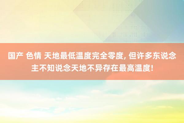 国产 色情 天地最低温度完全零度， 但许多东说念主不知说念天地不异存在最高温度!