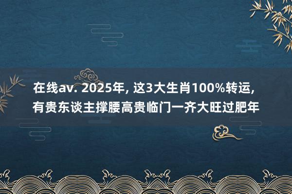 在线av. 2025年， 这3大生肖100%转运， 有贵东谈主撑腰高贵临门一齐大旺过肥年