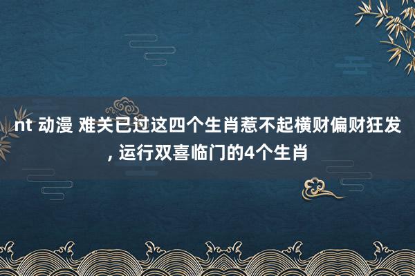 nt 动漫 难关已过这四个生肖惹不起横财偏财狂发， 运行双喜临门的4个生肖