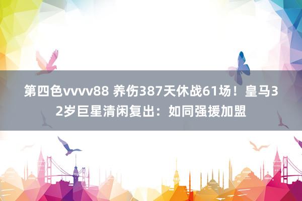 第四色vvvv88 养伤387天休战61场！皇马32岁巨星清闲复出：如同强援加盟