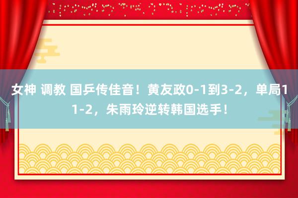 女神 调教 国乒传佳音！黄友政0-1到3-2，单局11-2，朱雨玲逆转韩国选手！