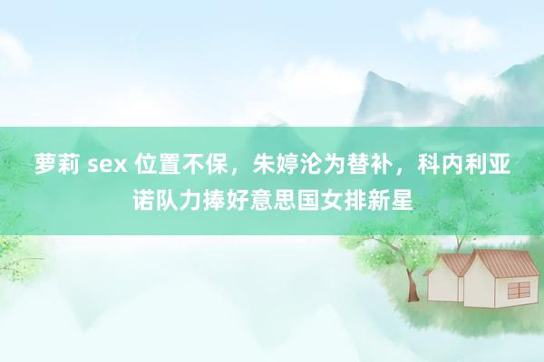 萝莉 sex 位置不保，朱婷沦为替补，科内利亚诺队力捧好意思国女排新星