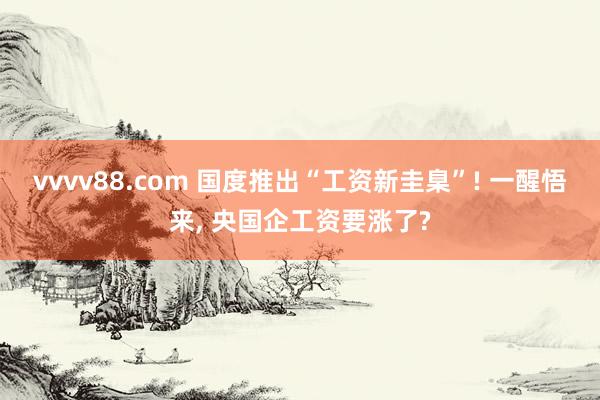 vvvv88.com 国度推出“工资新圭臬”! 一醒悟来， 央国企工资要涨了?