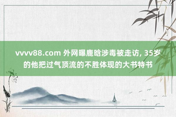 vvvv88.com 外网曝鹿晗涉毒被走访， 35岁的他把过气顶流的不胜体现的大书特书