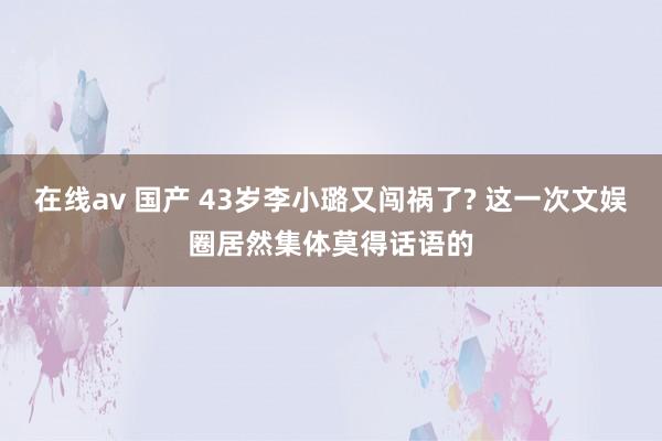 在线av 国产 43岁李小璐又闯祸了? 这一次文娱圈居然集体莫得话语的