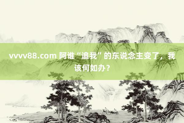 vvvv88.com 阿谁“追我”的东说念主变了，我该何如办？