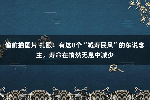 偷偷撸图片 扎眼！有这8个“减寿民风”的东说念主，寿命在悄然无息中减少