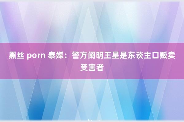 黑丝 porn 泰媒：警方阐明王星是东谈主口贩卖受害者