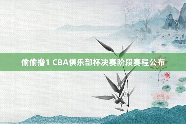 偷偷撸1 CBA俱乐部杯决赛阶段赛程公布