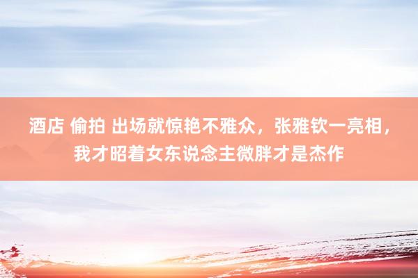 酒店 偷拍 出场就惊艳不雅众，张雅钦一亮相，我才昭着女东说念主微胖才是杰作