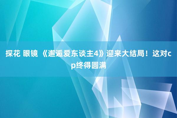 探花 眼镜 《邂逅爱东谈主4》迎来大结局！这对cp终得圆满