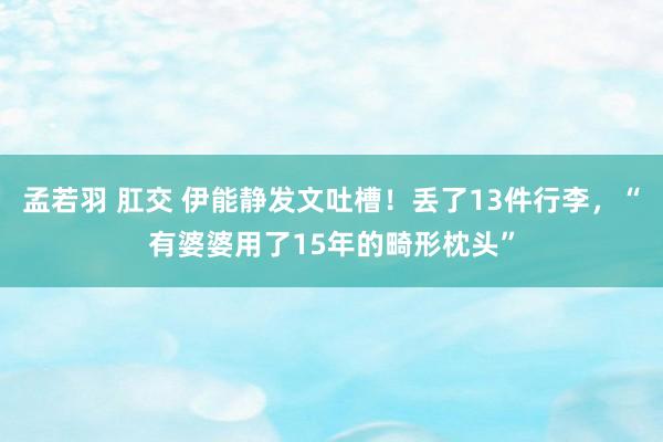 孟若羽 肛交 伊能静发文吐槽！丢了13件行李，“有婆婆用了15年的畸形枕头”