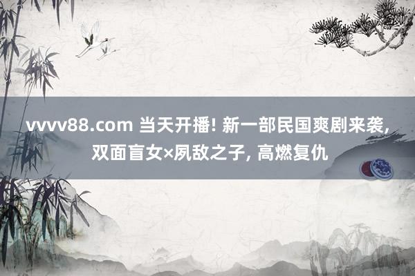 vvvv88.com 当天开播! 新一部民国爽剧来袭， 双面盲女×夙敌之子， 高燃复仇