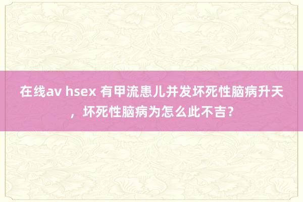 在线av hsex 有甲流患儿并发坏死性脑病升天，坏死性脑病为怎么此不吉？