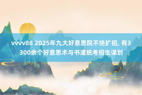 vvvv88 2025年九大好意思院不绝扩招， 有3300余个好意思术与书道统考招生谋划