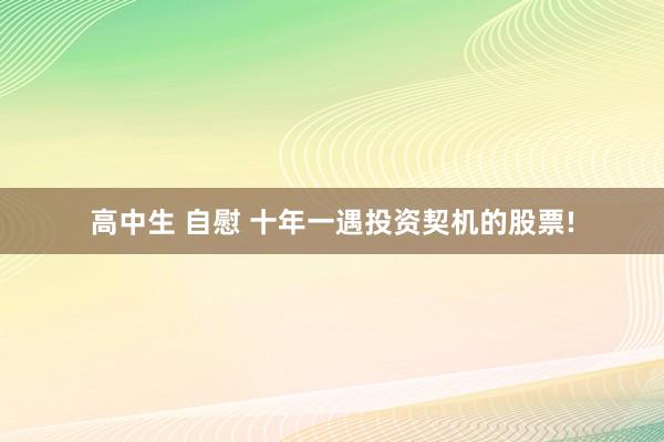 高中生 自慰 十年一遇投资契机的股票!