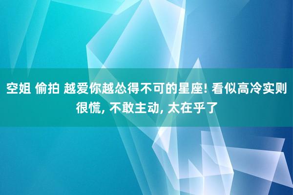 空姐 偷拍 越爱你越怂得不可的星座! 看似高冷实则很慌， 不敢主动， 太在乎了