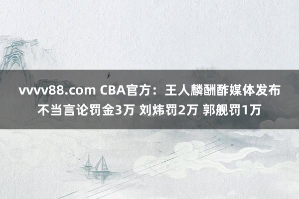 vvvv88.com CBA官方：王人麟酬酢媒体发布不当言论罚金3万 刘炜罚2万 郭舰罚1万