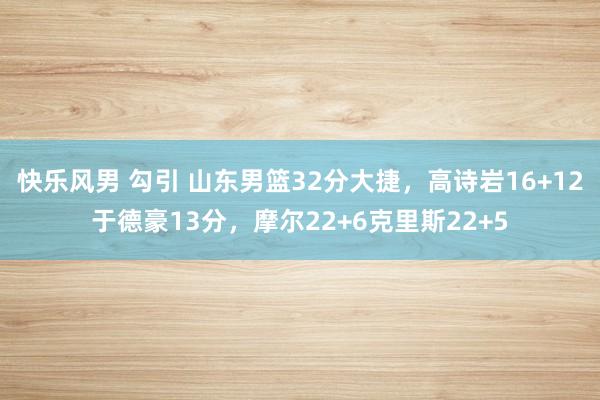 快乐风男 勾引 山东男篮32分大捷，高诗岩16+12于德豪13分，摩尔22+6克里斯22+5