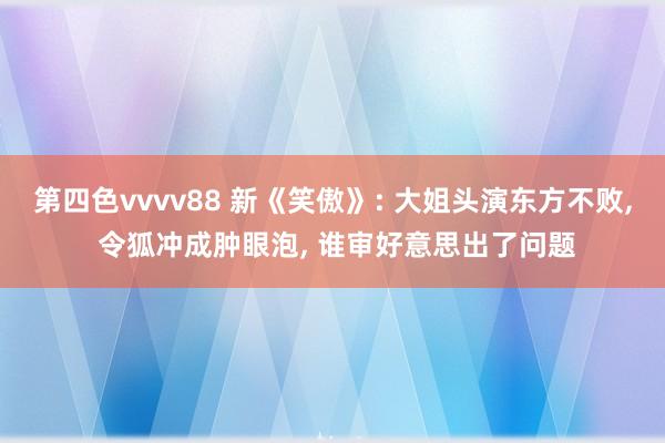 第四色vvvv88 新《笑傲》: 大姐头演东方不败， 令狐冲成肿眼泡， 谁审好意思出了问题