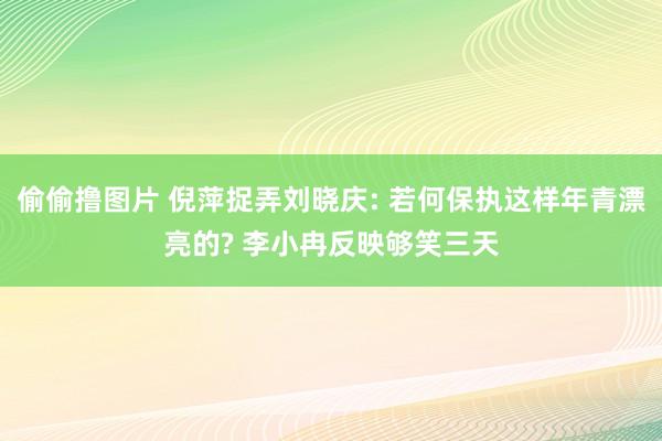 偷偷撸图片 倪萍捉弄刘晓庆: 若何保执这样年青漂亮的? 李小冉反映够笑三天