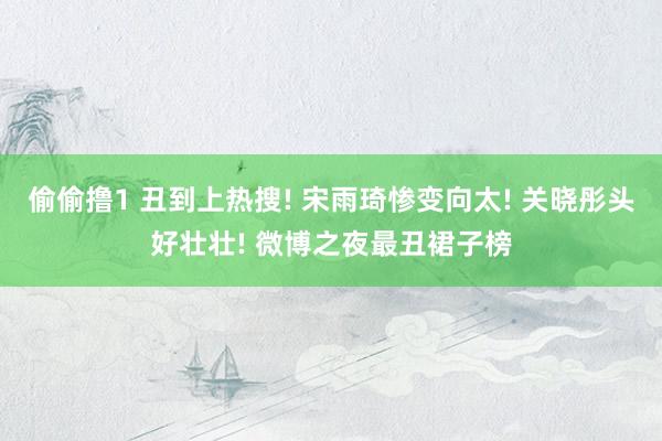 偷偷撸1 丑到上热搜! 宋雨琦惨变向太! 关晓彤头好壮壮! 微博之夜最丑裙子榜