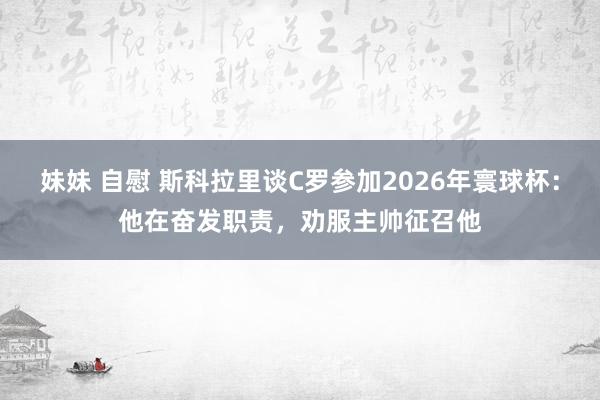 妹妹 自慰 斯科拉里谈C罗参加2026年寰球杯：他在奋发职责，劝服主帅征召他