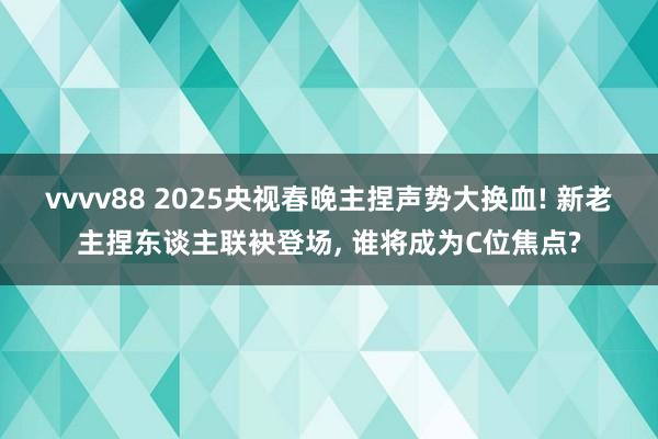 vvvv88 2025央视春晚主捏声势大换血! 新老主捏东谈主联袂登场， 谁将成为C位焦点?