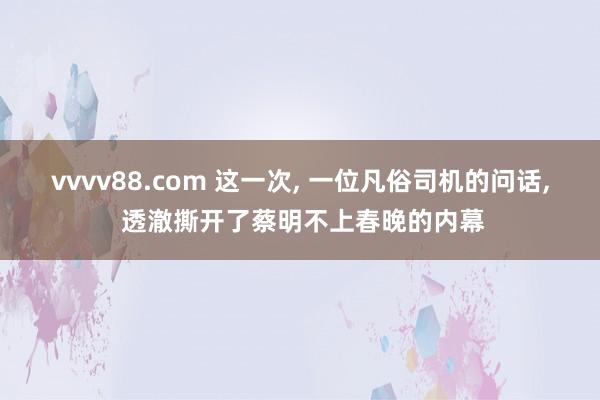 vvvv88.com 这一次， 一位凡俗司机的问话， 透澈撕开了蔡明不上春晚的内幕