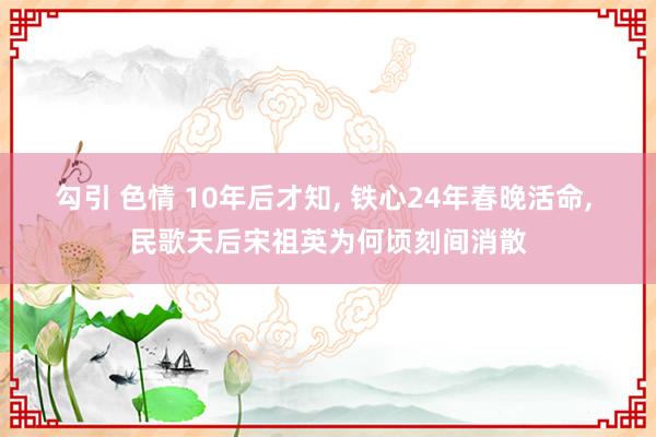 勾引 色情 10年后才知， 铁心24年春晚活命， 民歌天后宋祖英为何顷刻间消散