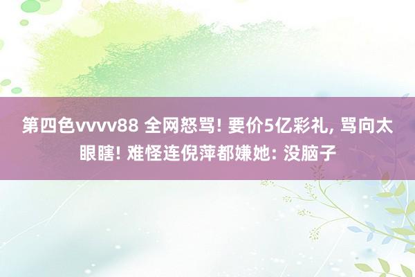 第四色vvvv88 全网怒骂! 要价5亿彩礼， 骂向太眼瞎! 难怪连倪萍都嫌她: 没脑子